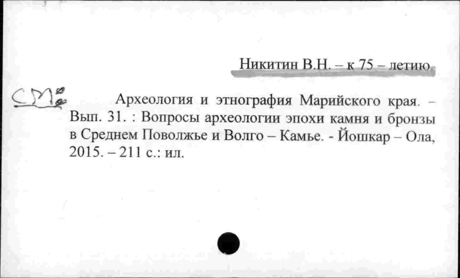 ﻿Никитин В.Њ.- к 75 - летию.
«г
Археология и этнография Марийского края Вып. 31.: Вопросы археологии эпохи камня и бронзы в Среднем Поволжье и Волго - Камье. - Йошкар - Ола, 2015. - 211 с.: ил.